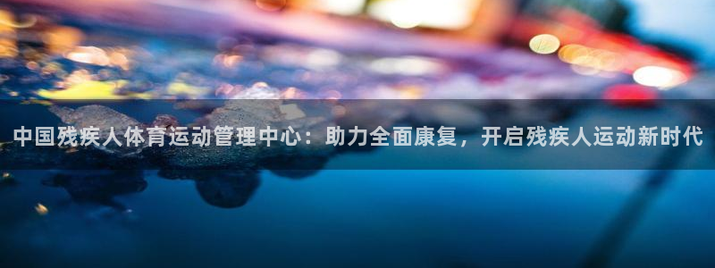 杏宇体育论坛：中国残疾人体育运动管理中心：助力全面康复，开启残疾人运动新时代