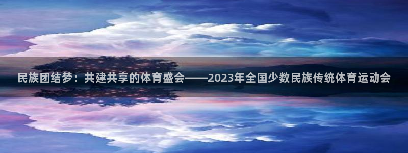 杏宇官网入口：民族团结梦：共建共享的体育盛会——2023年全国少数民族传统体育运动会